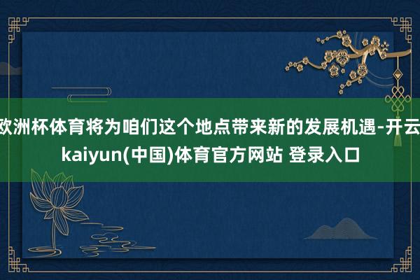 欧洲杯体育将为咱们这个地点带来新的发展机遇-开云·kaiyun(中国)体育官方网站 登录入口