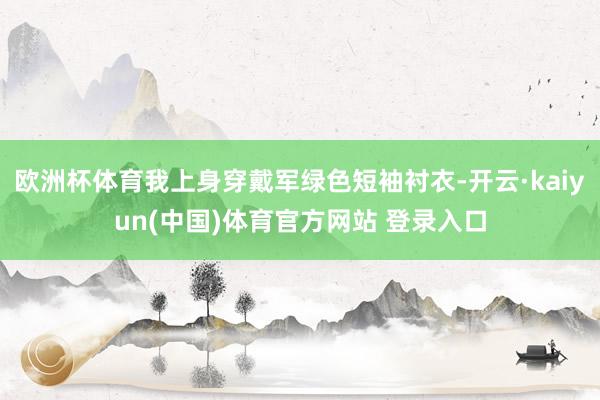 欧洲杯体育我上身穿戴军绿色短袖衬衣-开云·kaiyun(中国)体育官方网站 登录入口