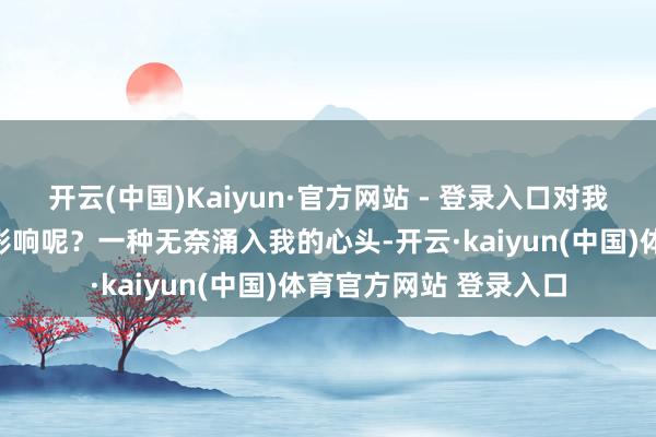 开云(中国)Kaiyun·官方网站 - 登录入口对我以后的日子会不会有影响呢？一种无奈涌入我的心头-开云·kaiyun(中国)体育官方网站 登录入口