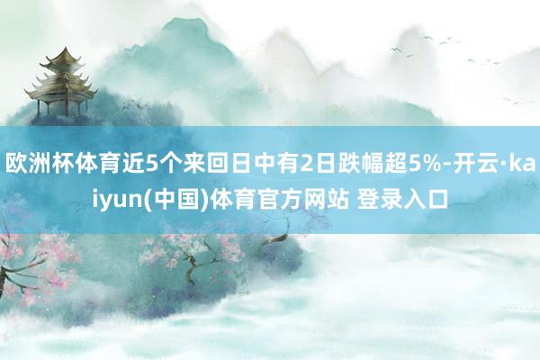 欧洲杯体育近5个来回日中有2日跌幅超5%-开云·kaiyun(中国)体育官方网站 登录入口