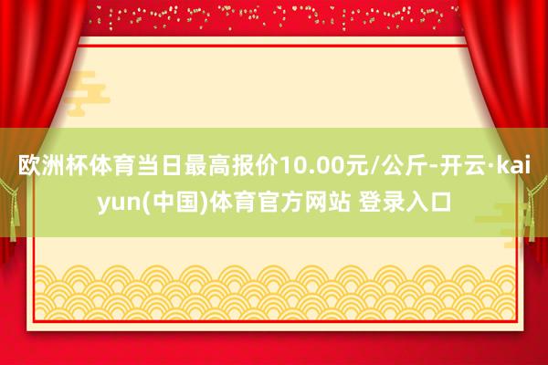 欧洲杯体育当日最高报价10.00元/公斤-开云·kaiyun(中国)体育官方网站 登录入口