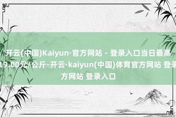 开云(中国)Kaiyun·官方网站 - 登录入口当日最高报价19.00元/公斤-开云·kaiyun(中国)体育官方网站 登录入口