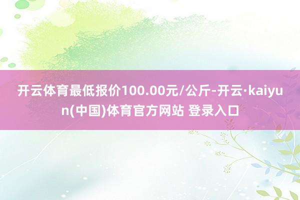 开云体育最低报价100.00元/公斤-开云·kaiyun(中国)体育官方网站 登录入口