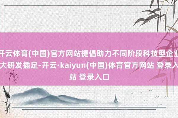开云体育(中国)官方网站提倡助力不同阶段科技型企业加大研发插足-开云·kaiyun(中国)体育官方网站 登录入口