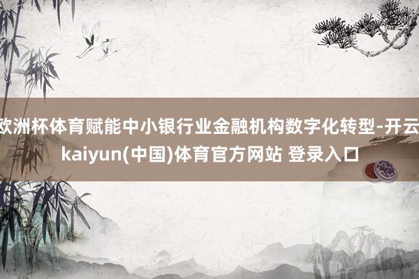 欧洲杯体育赋能中小银行业金融机构数字化转型-开云·kaiyun(中国)体育官方网站 登录入口