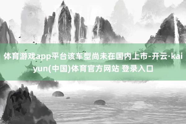 体育游戏app平台该车型尚未在国内上市-开云·kaiyun(中国)体育官方网站 登录入口