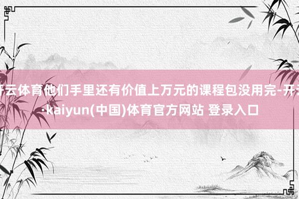 开云体育他们手里还有价值上万元的课程包没用完-开云·kaiyun(中国)体育官方网站 登录入口