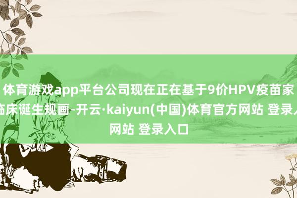 体育游戏app平台公司现在正在基于9价HPV疫苗家具临床诞生规画-开云·kaiyun(中国)体育官方网站 登录入口