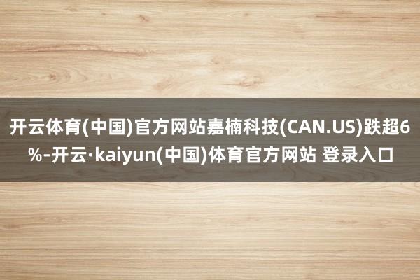 开云体育(中国)官方网站嘉楠科技(CAN.US)跌超6%-开云·kaiyun(中国)体育官方网站 登录入口