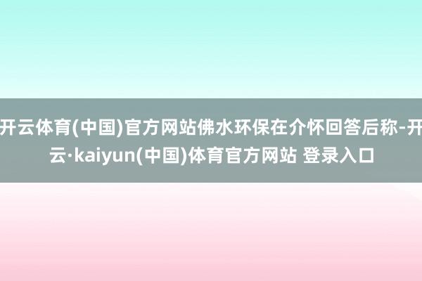 开云体育(中国)官方网站佛水环保在介怀回答后称-开云·kaiyun(中国)体育官方网站 登录入口