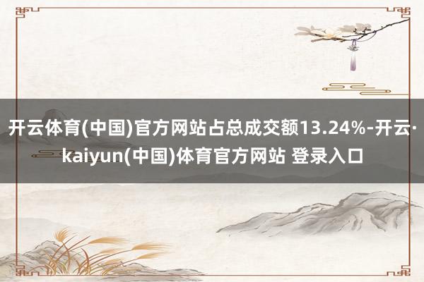 开云体育(中国)官方网站占总成交额13.24%-开云·kaiyun(中国)体育官方网站 登录入口