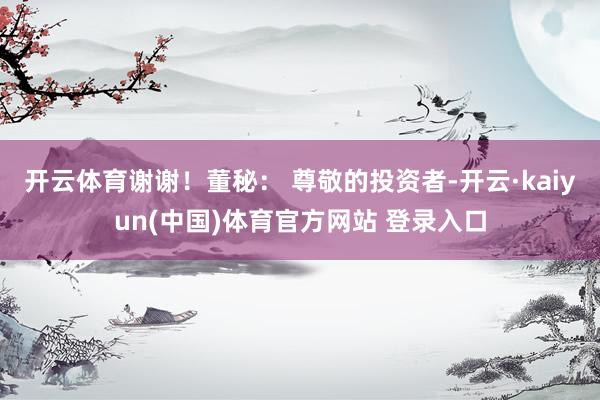 开云体育谢谢！董秘： 尊敬的投资者-开云·kaiyun(中国)体育官方网站 登录入口