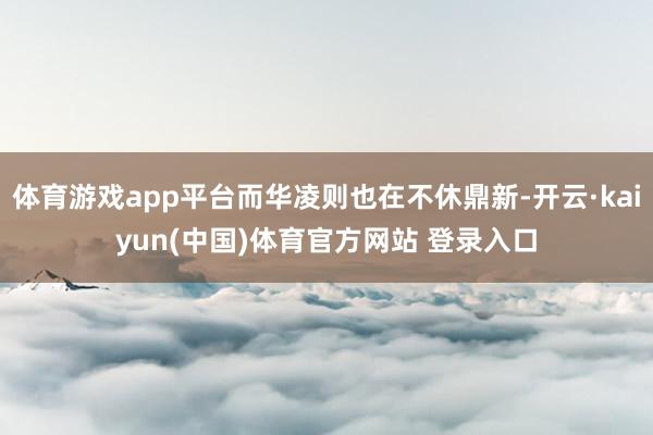 体育游戏app平台而华凌则也在不休鼎新-开云·kaiyun(中国)体育官方网站 登录入口