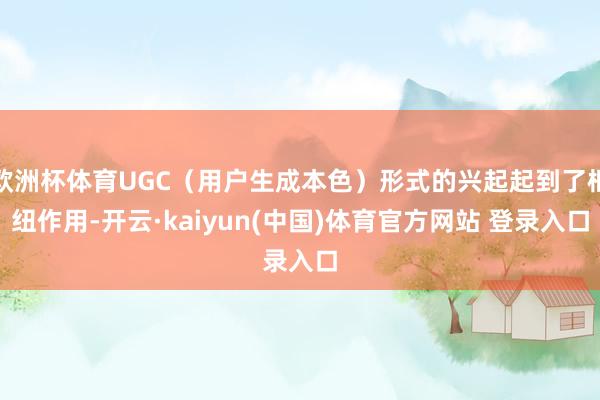 欧洲杯体育UGC（用户生成本色）形式的兴起起到了枢纽作用-开云·kaiyun(中国)体育官方网站 登录入口