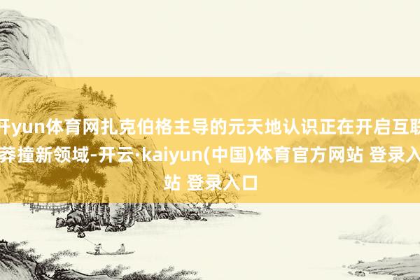 开yun体育网扎克伯格主导的元天地认识正在开启互联网莽撞新领域-开云·kaiyun(中国)体育官方网站 登录入口