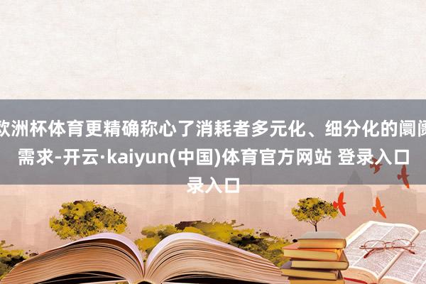 欧洲杯体育更精确称心了消耗者多元化、细分化的阛阓需求-开云·kaiyun(中国)体育官方网站 登录入口