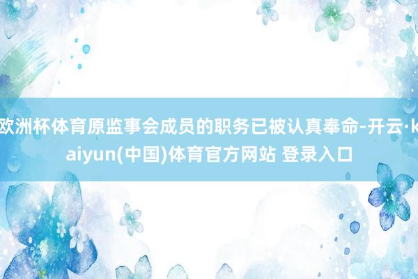 欧洲杯体育原监事会成员的职务已被认真奉命-开云·kaiyun(中国)体育官方网站 登录入口