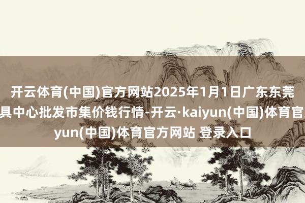 开云体育(中国)官方网站2025年1月1日广东东莞市大京九农副家具中心批发市集价钱行情-开云·kaiyun(中国)体育官方网站 登录入口