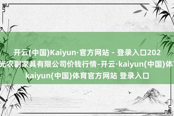 开云(中国)Kaiyun·官方网站 - 登录入口2025年1月1日平凉新阳光农副家具有限公司价钱行情-开云·kaiyun(中国)体育官方网站 登录入口