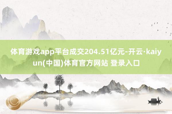 体育游戏app平台成交204.51亿元-开云·kaiyun(中国)体育官方网站 登录入口