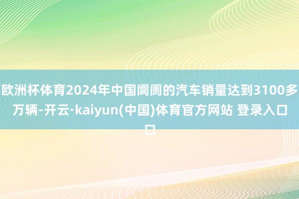 欧洲杯体育2024年中国阛阓的汽车销量达到3100多万辆-开云·kaiyun(中国)体育官方网站 登录入口