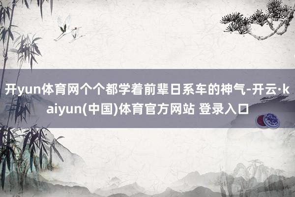 开yun体育网个个都学着前辈日系车的神气-开云·kaiyun(中国)体育官方网站 登录入口