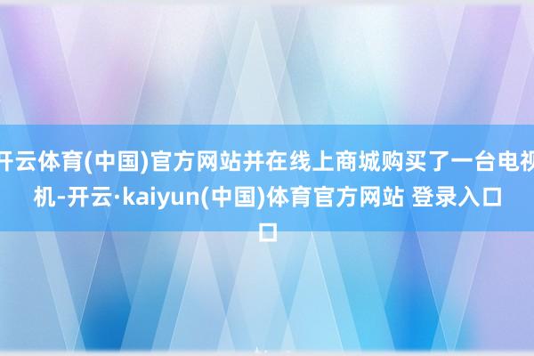 开云体育(中国)官方网站并在线上商城购买了一台电视机-开云·kaiyun(中国)体育官方网站 登录入口