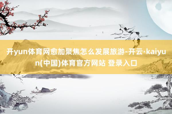 开yun体育网愈加聚焦怎么发展旅游-开云·kaiyun(中国)体育官方网站 登录入口