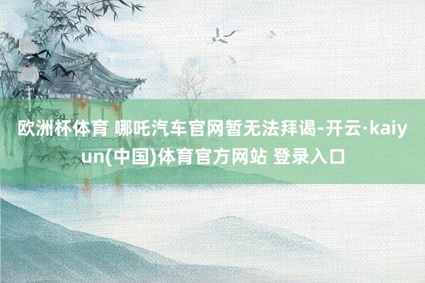 欧洲杯体育 　　哪吒汽车官网暂无法拜谒-开云·kaiyun(中国)体育官方网站 登录入口