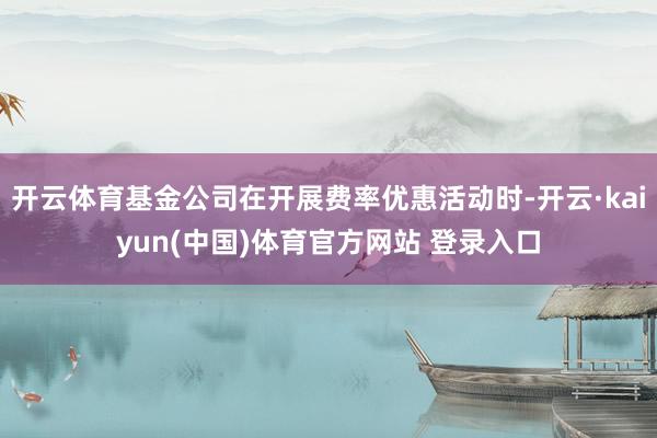 开云体育基金公司在开展费率优惠活动时-开云·kaiyun(中国)体育官方网站 登录入口