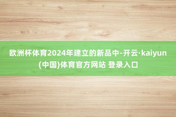 欧洲杯体育2024年建立的新品中-开云·kaiyun(中国)体育官方网站 登录入口