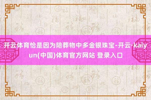 开云体育恰是因为陪葬物中多金银珠宝-开云·kaiyun(中国)体育官方网站 登录入口