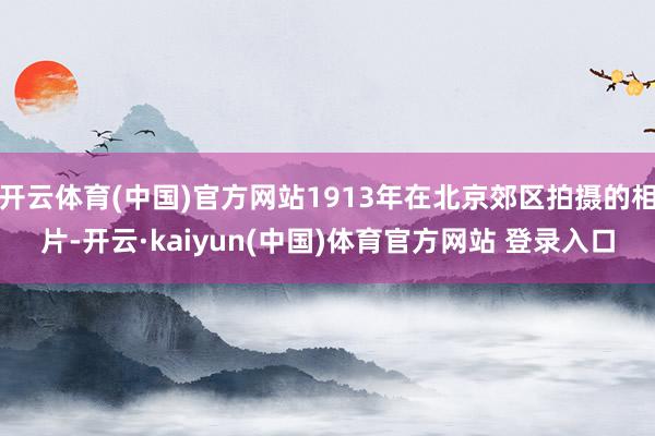 开云体育(中国)官方网站1913年在北京郊区拍摄的相片-开云·kaiyun(中国)体育官方网站 登录入口