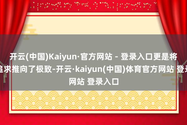 开云(中国)Kaiyun·官方网站 - 登录入口更是将这份追求推向了极致-开云·kaiyun(中国)体育官方网站 登录入口