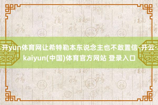 开yun体育网让希特勒本东说念主也不敢置信-开云·kaiyun(中国)体育官方网站 登录入口