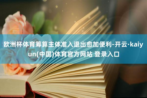 欧洲杯体育筹算主体准入退出愈加便利-开云·kaiyun(中国)体育官方网站 登录入口