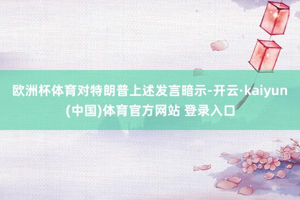欧洲杯体育对特朗普上述发言暗示-开云·kaiyun(中国)体育官方网站 登录入口