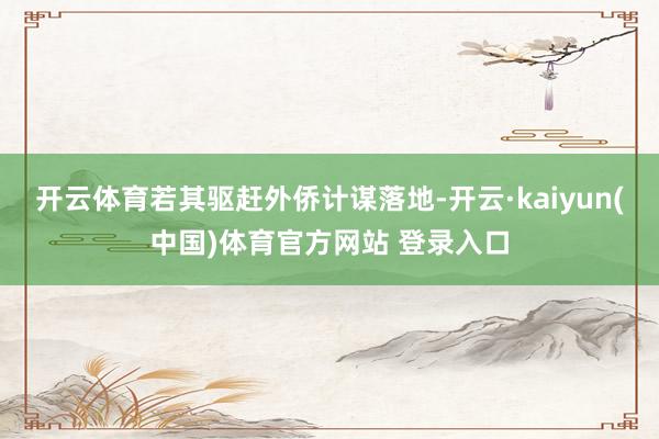开云体育若其驱赶外侨计谋落地-开云·kaiyun(中国)体育官方网站 登录入口
