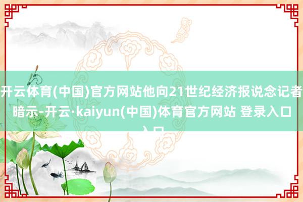开云体育(中国)官方网站他向21世纪经济报说念记者暗示-开云·kaiyun(中国)体育官方网站 登录入口