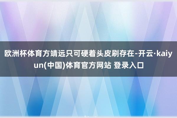 欧洲杯体育方靖远只可硬着头皮刷存在-开云·kaiyun(中国)体育官方网站 登录入口