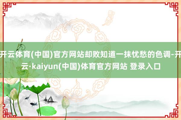 开云体育(中国)官方网站却败知道一抹忧愁的色调-开云·kaiyun(中国)体育官方网站 登录入口