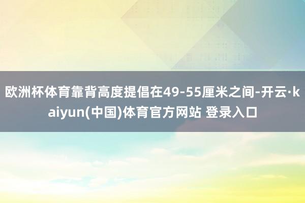 欧洲杯体育靠背高度提倡在49-55厘米之间-开云·kaiyun(中国)体育官方网站 登录入口