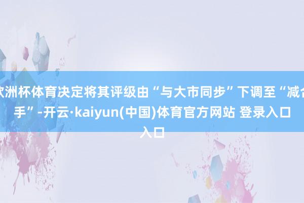 欧洲杯体育决定将其评级由“与大市同步”下调至“减合手”-开云·kaiyun(中国)体育官方网站 登录入口