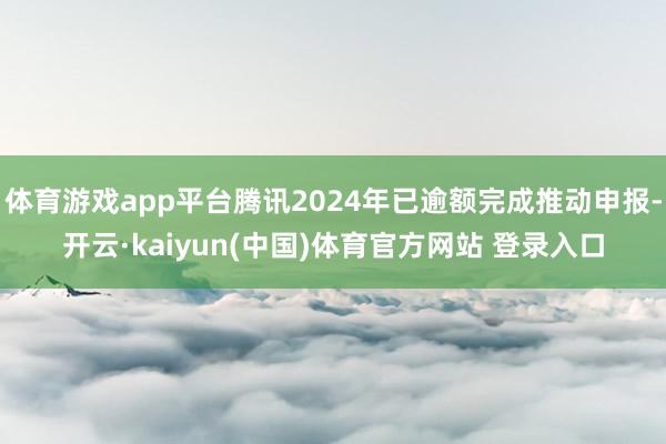 体育游戏app平台腾讯2024年已逾额完成推动申报-开云·kaiyun(中国)体育官方网站 登录入口