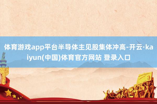 体育游戏app平台　　半导体主见股集体冲高-开云·kaiyun(中国)体育官方网站 登录入口