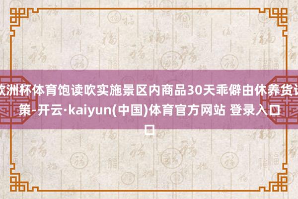 欧洲杯体育饱读吹实施景区内商品30天乖僻由休养货计策-开云·kaiyun(中国)体育官方网站 登录入口