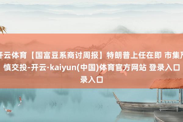 开云体育【国富豆系商讨周报】特朗普上任在即 市集严慎交投-开云·kaiyun(中国)体育官方网站 登录入口