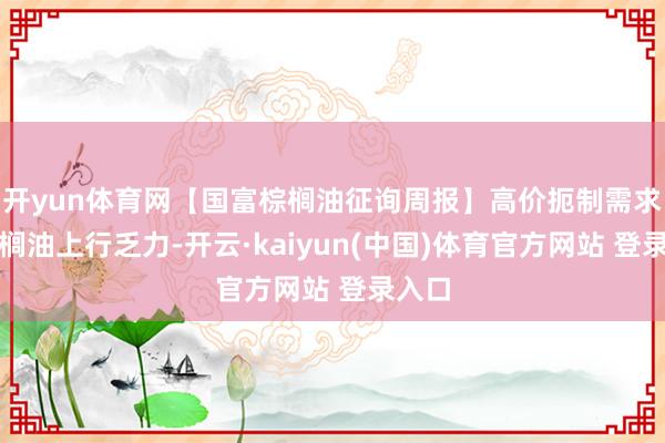 开yun体育网【国富棕榈油征询周报】高价扼制需求，棕榈油上行乏力-开云·kaiyun(中国)体育官方网站 登录入口