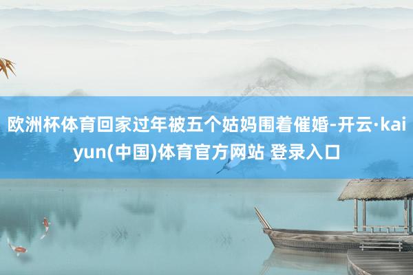 欧洲杯体育回家过年被五个姑妈围着催婚-开云·kaiyun(中国)体育官方网站 登录入口