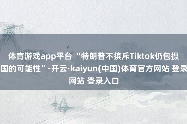 体育游戏app平台 “特朗普不摈斥Tiktok仍包摄于中国的可能性”-开云·kaiyun(中国)体育官方网站 登录入口